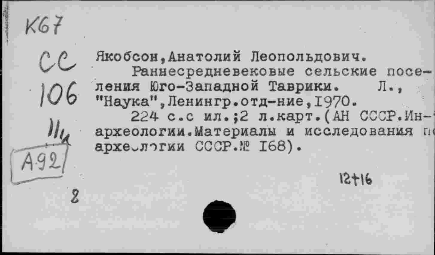 ﻿Якобсон,Анатолий Леопольдович.
Раннесредневековые сельские поселения Юго-Западной Таврики. Л., ’’Наука", Ленингр.отд-ние, 1970.
224 с.с ил.;2 л.карт.(АН СССР.Ин-археологии.Материалы и исследования гр археологии CCCP.N? 168).
